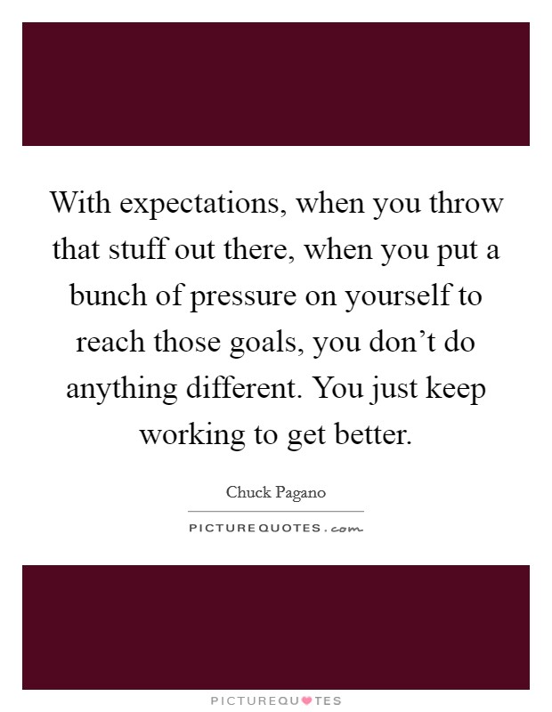 With expectations, when you throw that stuff out there, when you put a bunch of pressure on yourself to reach those goals, you don't do anything different. You just keep working to get better. Picture Quote #1