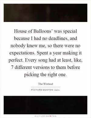 House of Balloons’ was special because I had no deadlines, and nobody knew me, so there were no expectations. Spent a year making it perfect. Every song had at least, like, 7 different versions to them before picking the right one Picture Quote #1