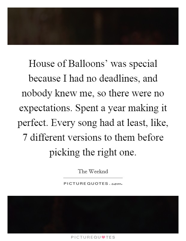 House of Balloons' was special because I had no deadlines, and nobody knew me, so there were no expectations. Spent a year making it perfect. Every song had at least, like, 7 different versions to them before picking the right one. Picture Quote #1