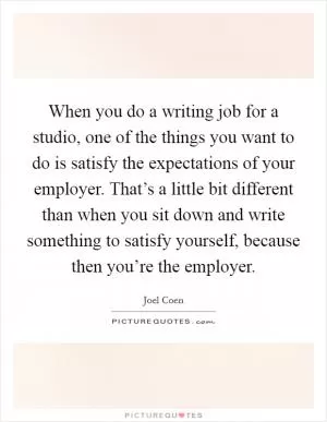 When you do a writing job for a studio, one of the things you want to do is satisfy the expectations of your employer. That’s a little bit different than when you sit down and write something to satisfy yourself, because then you’re the employer Picture Quote #1