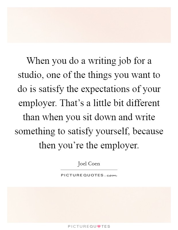 When you do a writing job for a studio, one of the things you want to do is satisfy the expectations of your employer. That's a little bit different than when you sit down and write something to satisfy yourself, because then you're the employer. Picture Quote #1