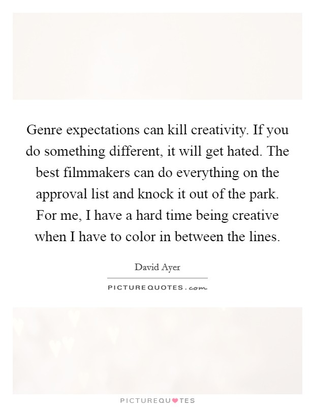 Genre expectations can kill creativity. If you do something different, it will get hated. The best filmmakers can do everything on the approval list and knock it out of the park. For me, I have a hard time being creative when I have to color in between the lines. Picture Quote #1