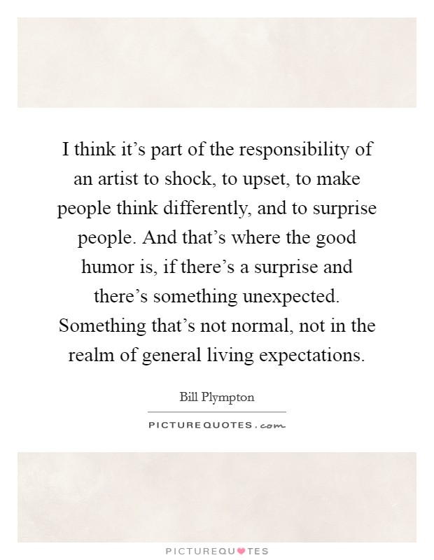 I think it's part of the responsibility of an artist to shock, to upset, to make people think differently, and to surprise people. And that's where the good humor is, if there's a surprise and there's something unexpected. Something that's not normal, not in the realm of general living expectations. Picture Quote #1