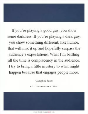 If you’re playing a good guy, you show some darkness. If you’re playing a dark guy, you show something different, like humor, that will mix it up and hopefully surpass the audience’s expectations. What I’m battling all the time is complacency in the audience. I try to bring a little mystery to what might happen because that engages people more Picture Quote #1