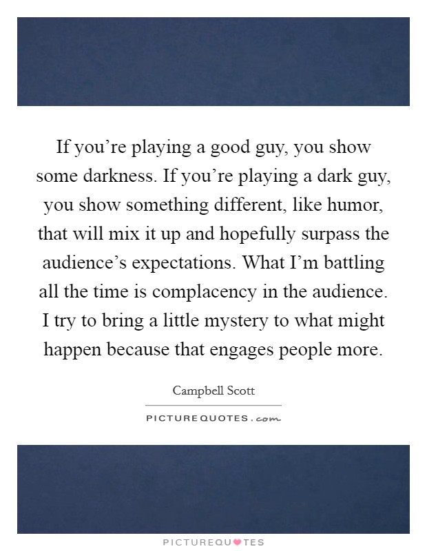 If you're playing a good guy, you show some darkness. If you're playing a dark guy, you show something different, like humor, that will mix it up and hopefully surpass the audience's expectations. What I'm battling all the time is complacency in the audience. I try to bring a little mystery to what might happen because that engages people more. Picture Quote #1