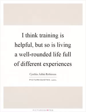 I think training is helpful, but so is living a well-rounded life full of different experiences Picture Quote #1