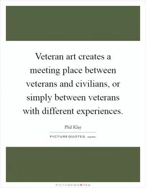 Veteran art creates a meeting place between veterans and civilians, or simply between veterans with different experiences Picture Quote #1