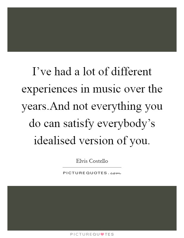 I've had a lot of different experiences in music over the years.And not everything you do can satisfy everybody's idealised version of you. Picture Quote #1