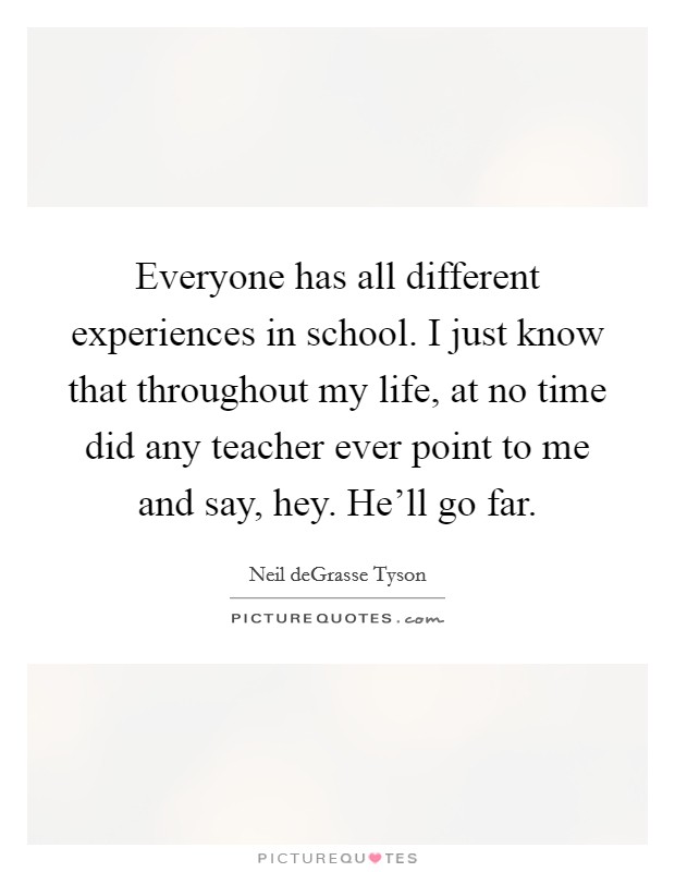 Everyone has all different experiences in school. I just know that throughout my life, at no time did any teacher ever point to me and say, hey. He'll go far. Picture Quote #1