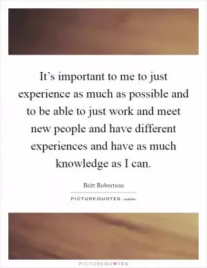 It’s important to me to just experience as much as possible and to be able to just work and meet new people and have different experiences and have as much knowledge as I can Picture Quote #1