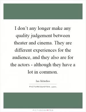 I don’t any longer make any quality judgement between theater and cinema. They are different experiences for the audience, and they also are for the actors - although they have a lot in common Picture Quote #1