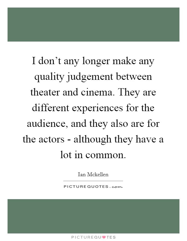 I don't any longer make any quality judgement between theater and cinema. They are different experiences for the audience, and they also are for the actors - although they have a lot in common. Picture Quote #1