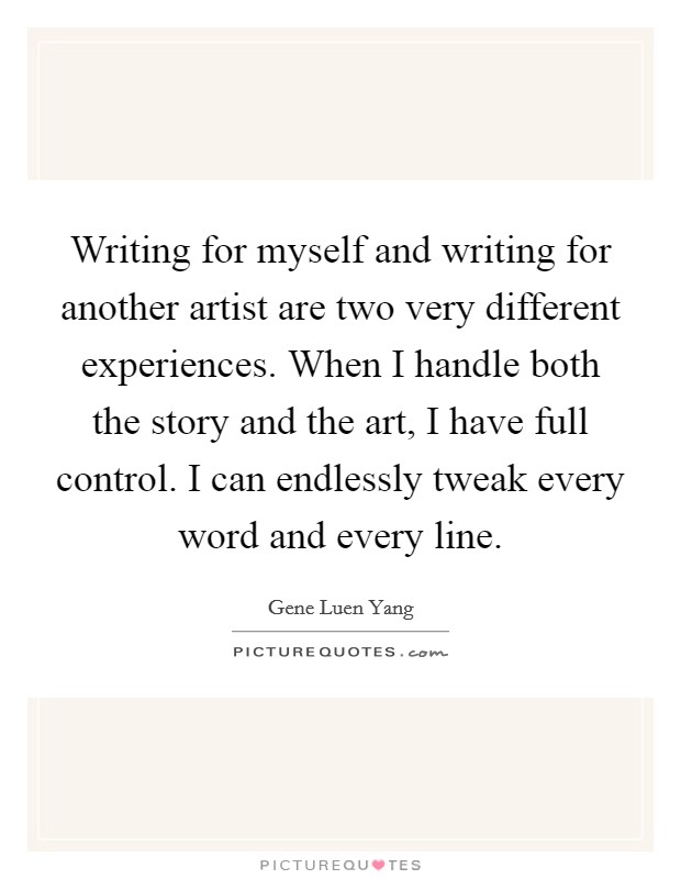 Writing for myself and writing for another artist are two very different experiences. When I handle both the story and the art, I have full control. I can endlessly tweak every word and every line. Picture Quote #1