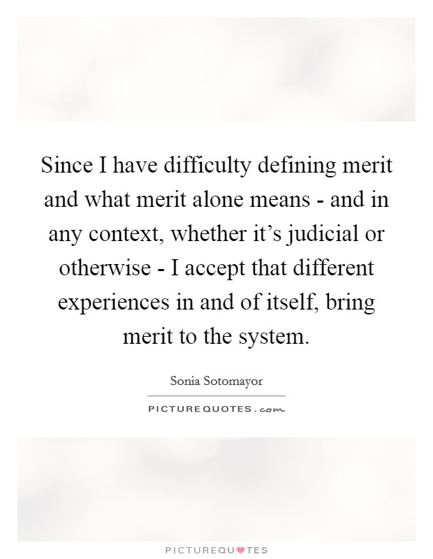 Since I have difficulty defining merit and what merit alone means - and in any context, whether it's judicial or otherwise - I accept that different experiences in and of itself, bring merit to the system. Picture Quote #1