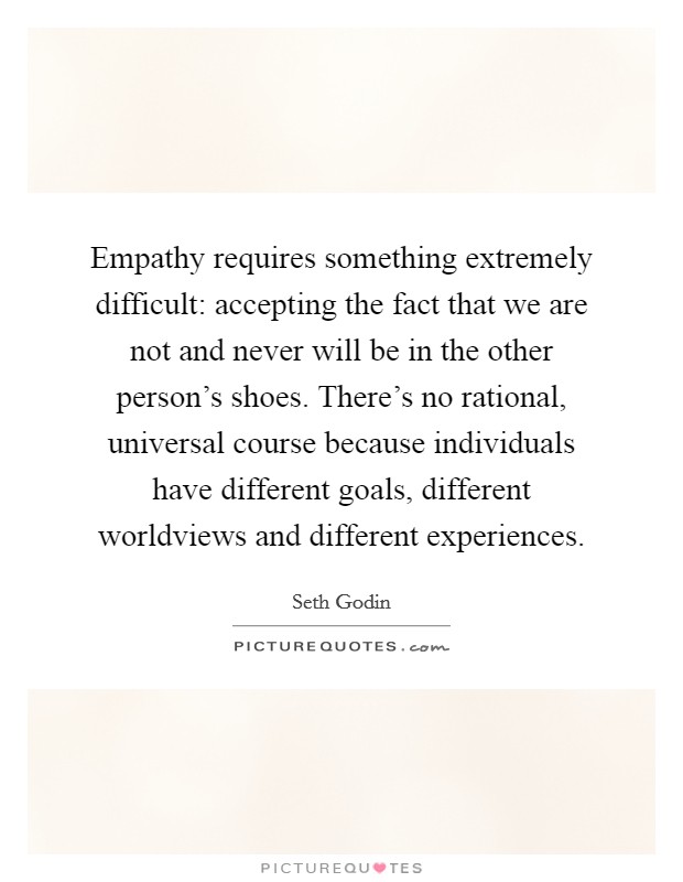 Empathy requires something extremely difficult: accepting the fact that we are not and never will be in the other person's shoes. There's no rational, universal course because individuals have different goals, different worldviews and different experiences. Picture Quote #1