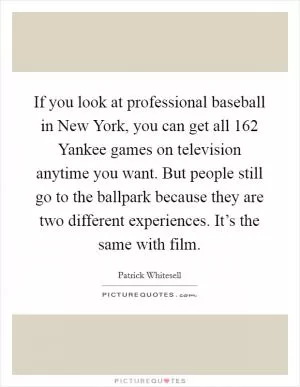 If you look at professional baseball in New York, you can get all 162 Yankee games on television anytime you want. But people still go to the ballpark because they are two different experiences. It’s the same with film Picture Quote #1