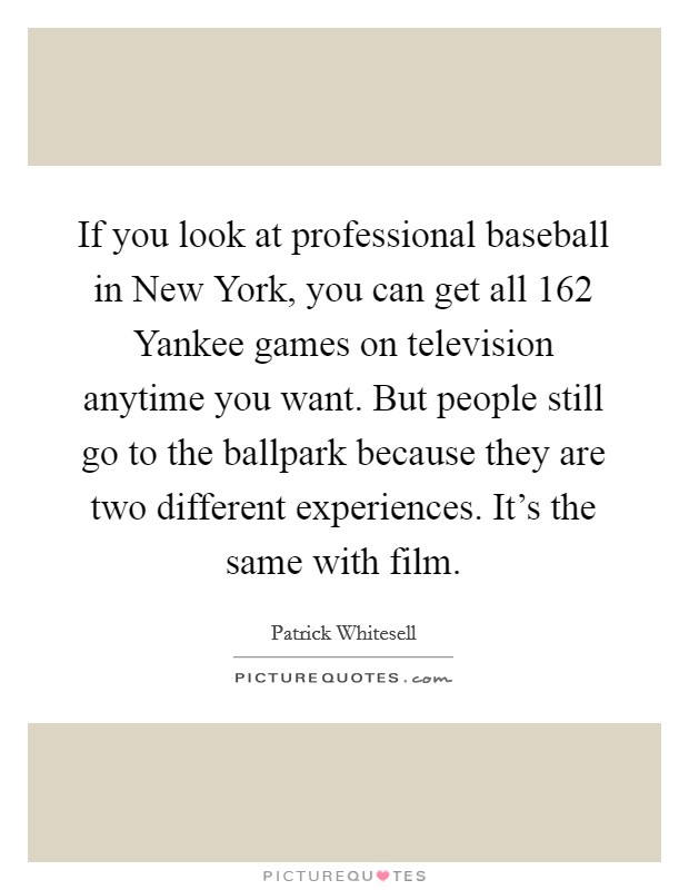 If you look at professional baseball in New York, you can get all 162 Yankee games on television anytime you want. But people still go to the ballpark because they are two different experiences. It's the same with film. Picture Quote #1