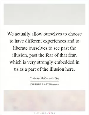 We actually allow ourselves to choose to have different experiences and to liberate ourselves to see past the illusion, past the fear of that fear, which is very strongly embedded in us as a part of the illusion here Picture Quote #1