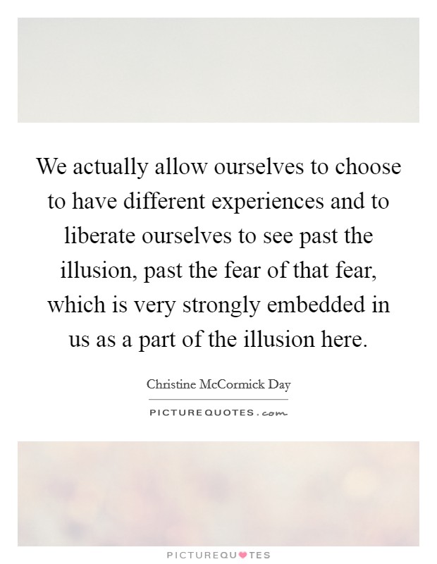 We actually allow ourselves to choose to have different experiences and to liberate ourselves to see past the illusion, past the fear of that fear, which is very strongly embedded in us as a part of the illusion here. Picture Quote #1