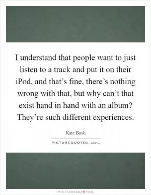 I understand that people want to just listen to a track and put it on their iPod, and that’s fine, there’s nothing wrong with that, but why can’t that exist hand in hand with an album? They’re such different experiences Picture Quote #1