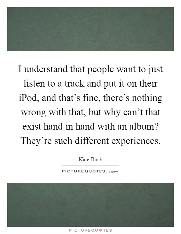 I understand that people want to just listen to a track and put it on their iPod, and that's fine, there's nothing wrong with that, but why can't that exist hand in hand with an album? They're such different experiences. Picture Quote #1