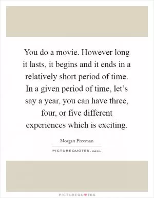 You do a movie. However long it lasts, it begins and it ends in a relatively short period of time. In a given period of time, let’s say a year, you can have three, four, or five different experiences which is exciting Picture Quote #1