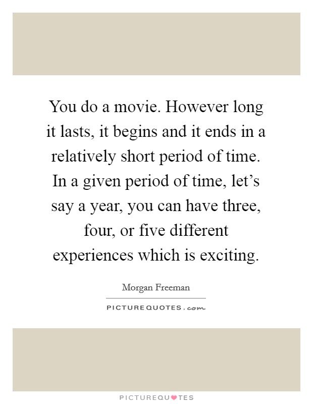 You do a movie. However long it lasts, it begins and it ends in a relatively short period of time. In a given period of time, let's say a year, you can have three, four, or five different experiences which is exciting. Picture Quote #1