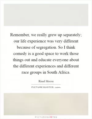 Remember, we really grew up separately; our life experience was very different because of segregation. So I think comedy is a good space to work those things out and educate everyone about the different experiences and different race groups in South Africa Picture Quote #1