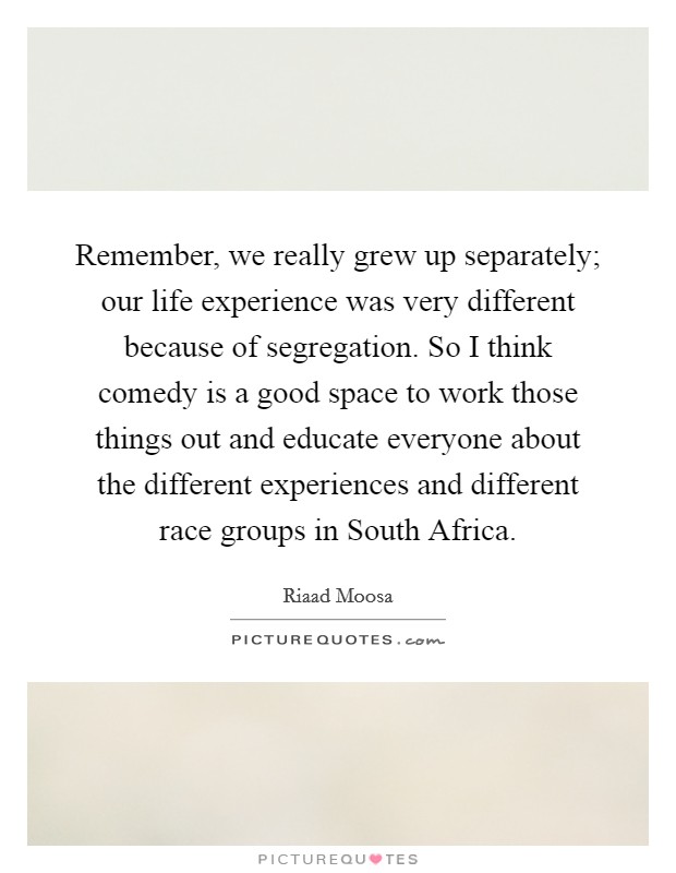 Remember, we really grew up separately; our life experience was very different because of segregation. So I think comedy is a good space to work those things out and educate everyone about the different experiences and different race groups in South Africa. Picture Quote #1