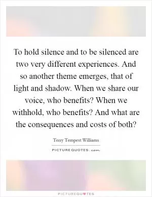 To hold silence and to be silenced are two very different experiences. And so another theme emerges, that of light and shadow. When we share our voice, who benefits? When we withhold, who benefits? And what are the consequences and costs of both? Picture Quote #1