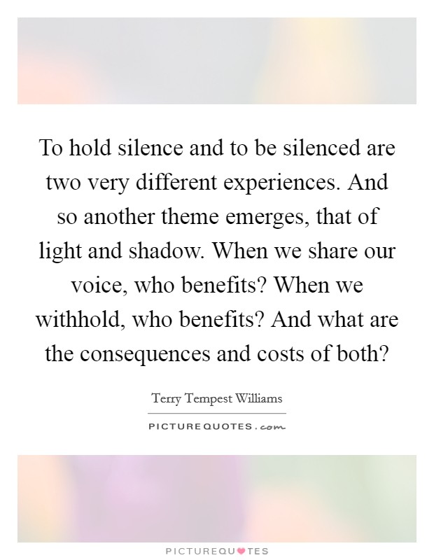 To hold silence and to be silenced are two very different experiences. And so another theme emerges, that of light and shadow. When we share our voice, who benefits? When we withhold, who benefits? And what are the consequences and costs of both? Picture Quote #1