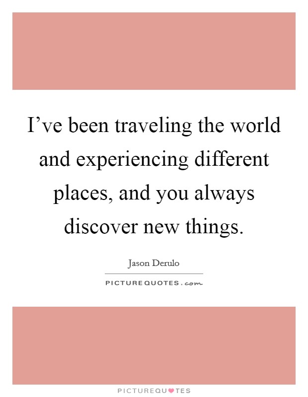 I've been traveling the world and experiencing different places, and you always discover new things. Picture Quote #1