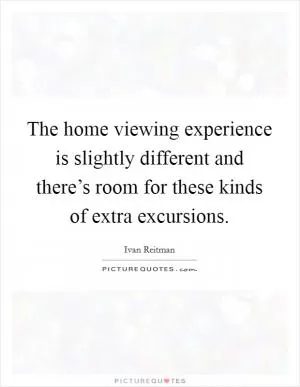 The home viewing experience is slightly different and there’s room for these kinds of extra excursions Picture Quote #1
