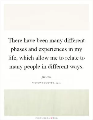 There have been many different phases and experiences in my life, which allow me to relate to many people in different ways Picture Quote #1