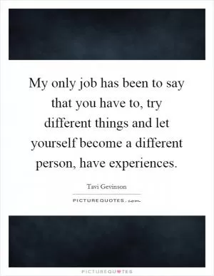 My only job has been to say that you have to, try different things and let yourself become a different person, have experiences Picture Quote #1