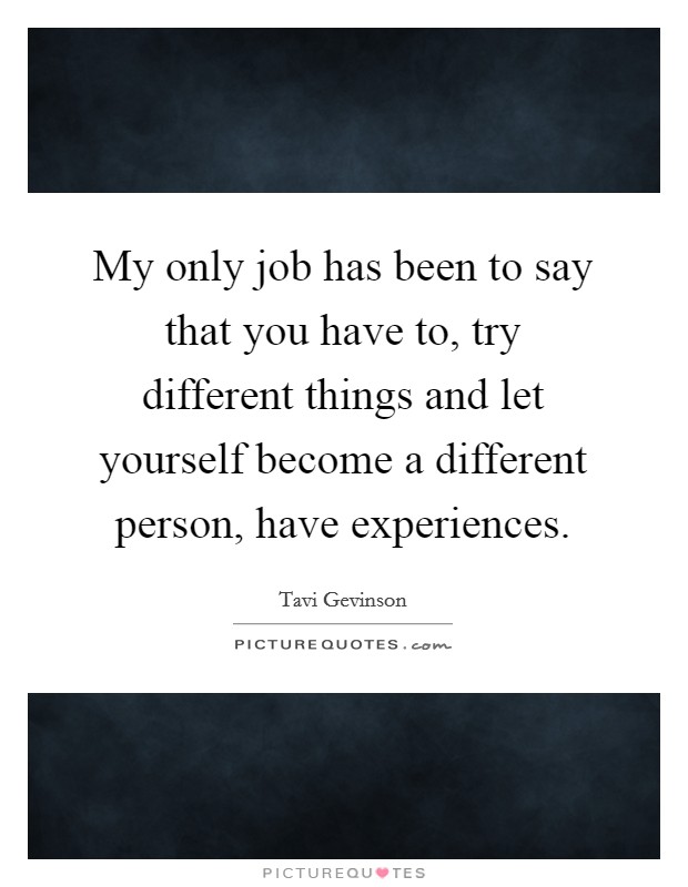 My only job has been to say that you have to, try different things and let yourself become a different person, have experiences. Picture Quote #1