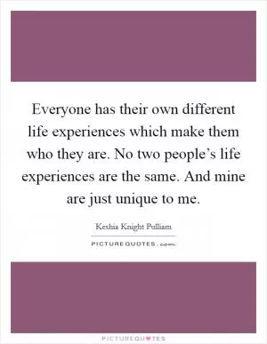 Everyone has their own different life experiences which make them who they are. No two people’s life experiences are the same. And mine are just unique to me Picture Quote #1