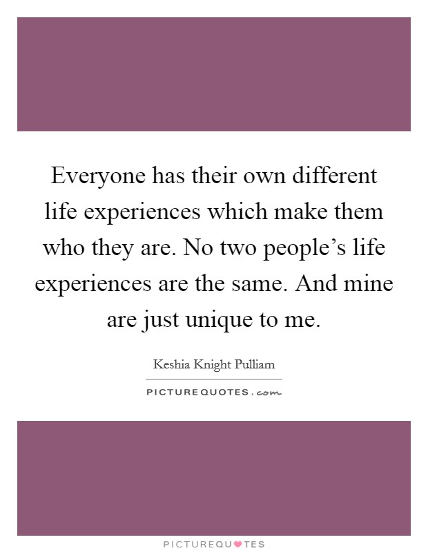 Everyone has their own different life experiences which make them who they are. No two people's life experiences are the same. And mine are just unique to me. Picture Quote #1