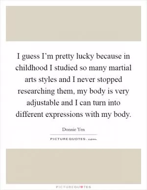 I guess I’m pretty lucky because in childhood I studied so many martial arts styles and I never stopped researching them, my body is very adjustable and I can turn into different expressions with my body Picture Quote #1
