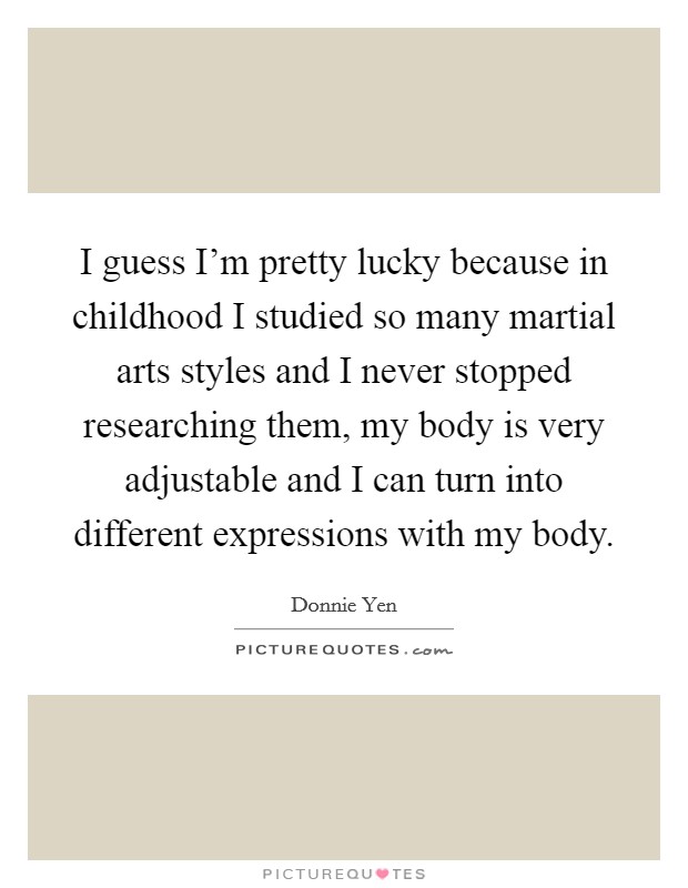 I guess I'm pretty lucky because in childhood I studied so many martial arts styles and I never stopped researching them, my body is very adjustable and I can turn into different expressions with my body. Picture Quote #1