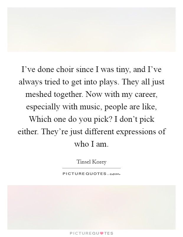 I've done choir since I was tiny, and I've always tried to get into plays. They all just meshed together. Now with my career, especially with music, people are like, Which one do you pick? I don't pick either. They're just different expressions of who I am. Picture Quote #1