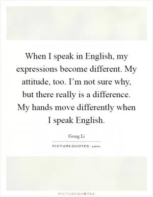 When I speak in English, my expressions become different. My attitude, too. I’m not sure why, but there really is a difference. My hands move differently when I speak English Picture Quote #1