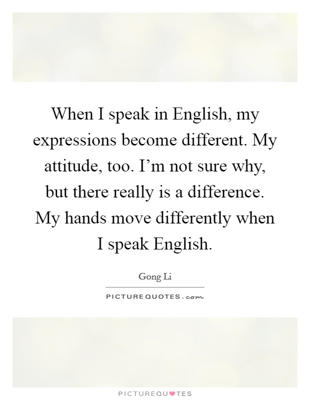When I speak in English, my expressions become different. My attitude, too. I'm not sure why, but there really is a difference. My hands move differently when I speak English. Picture Quote #1