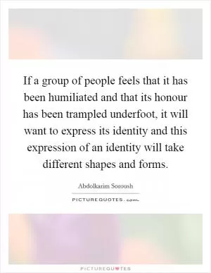 If a group of people feels that it has been humiliated and that its honour has been trampled underfoot, it will want to express its identity and this expression of an identity will take different shapes and forms Picture Quote #1