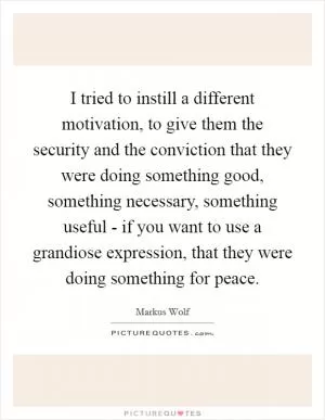 I tried to instill a different motivation, to give them the security and the conviction that they were doing something good, something necessary, something useful - if you want to use a grandiose expression, that they were doing something for peace Picture Quote #1