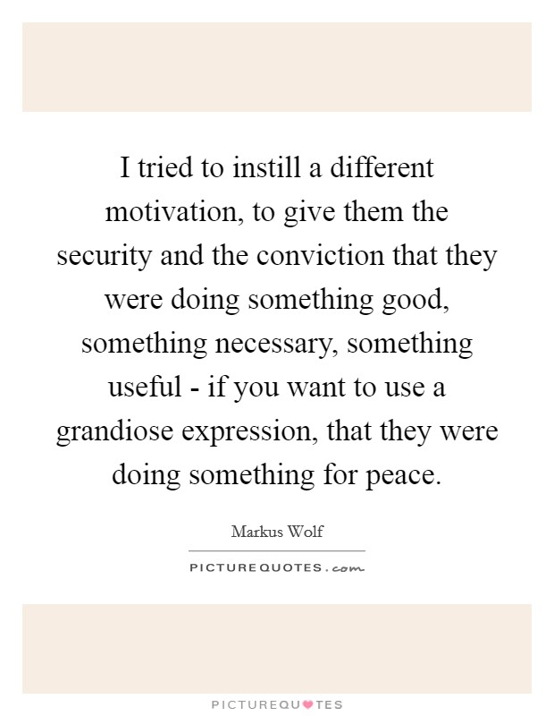 I tried to instill a different motivation, to give them the security and the conviction that they were doing something good, something necessary, something useful - if you want to use a grandiose expression, that they were doing something for peace. Picture Quote #1