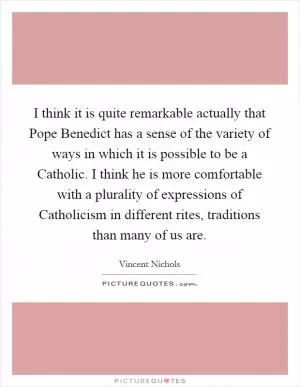 I think it is quite remarkable actually that Pope Benedict has a sense of the variety of ways in which it is possible to be a Catholic. I think he is more comfortable with a plurality of expressions of Catholicism in different rites, traditions than many of us are Picture Quote #1