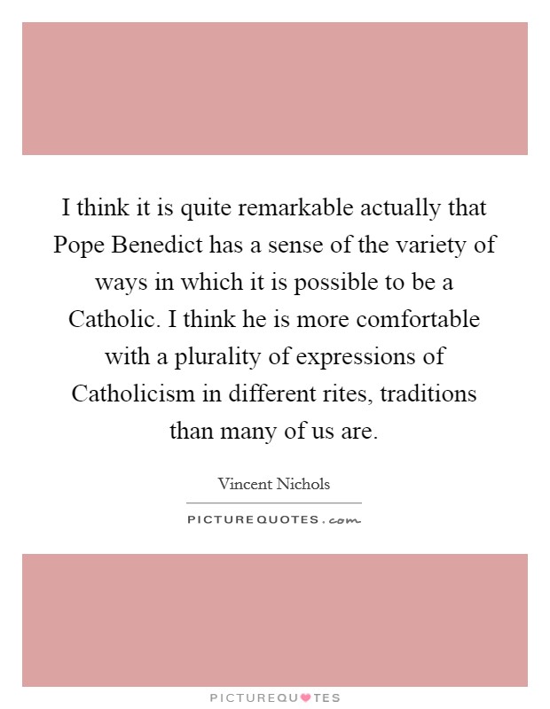 I think it is quite remarkable actually that Pope Benedict has a sense of the variety of ways in which it is possible to be a Catholic. I think he is more comfortable with a plurality of expressions of Catholicism in different rites, traditions than many of us are. Picture Quote #1