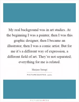 My real background was in art studies. At the beginning I was a painter, then I was this graphic designer, then I became an illustrator, then I was a comic artist. But for me it’s a different way of expression, a different field of art. They’re not separated; everything for me is related Picture Quote #1