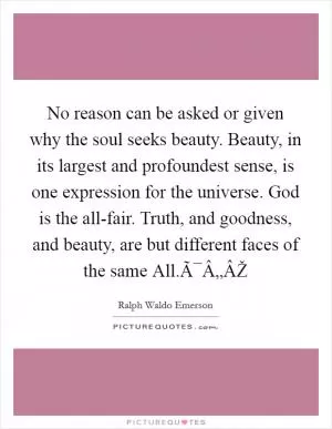 No reason can be asked or given why the soul seeks beauty. Beauty, in its largest and profoundest sense, is one expression for the universe. God is the all-fair. Truth, and goodness, and beauty, are but different faces of the same All.Ã¯Â„ÂŽ Picture Quote #1